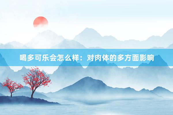 喝多可乐会怎么样：对肉体的多方面影响