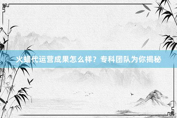 火蝠代运营成果怎么样？专科团队为你揭秘