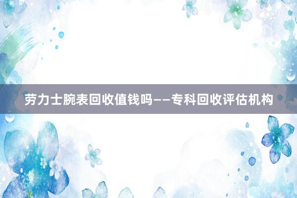 劳力士腕表回收值钱吗——专科回收评估机构