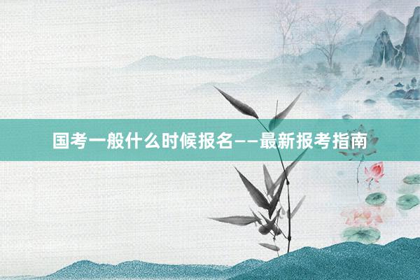 国考一般什么时候报名——最新报考指南