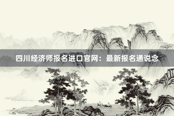 四川经济师报名进口官网：最新报名通说念
