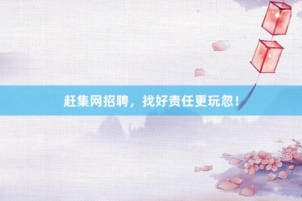 赶集网招聘，找好责任更玩忽！