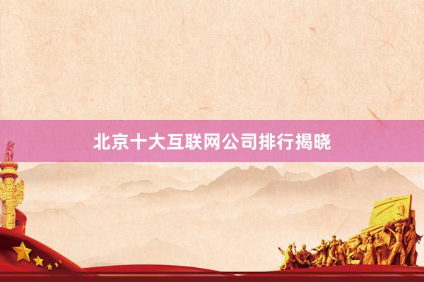 北京十大互联网公司排行揭晓