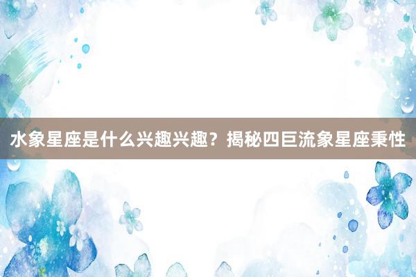 水象星座是什么兴趣兴趣？揭秘四巨流象星座秉性