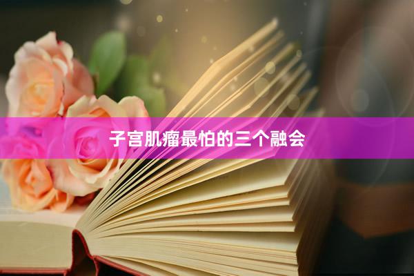 子宫肌瘤最怕的三个融会